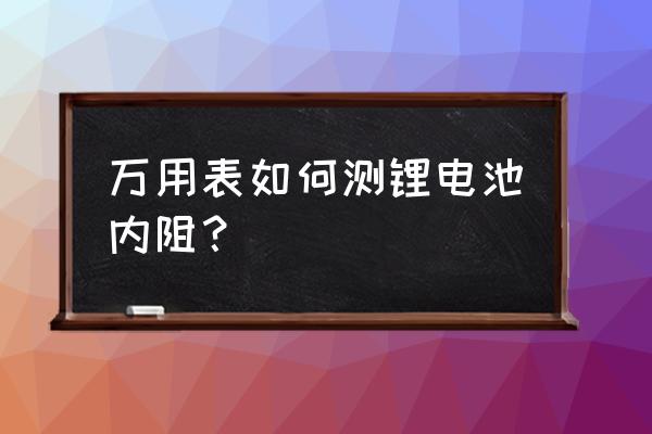 怎么用万用表测锂电池内阻 万用表如何测锂电池内阻？