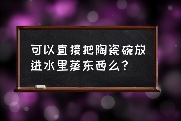陶瓷能不能蒸菜 可以直接把陶瓷碗放进水里蒸东西么？