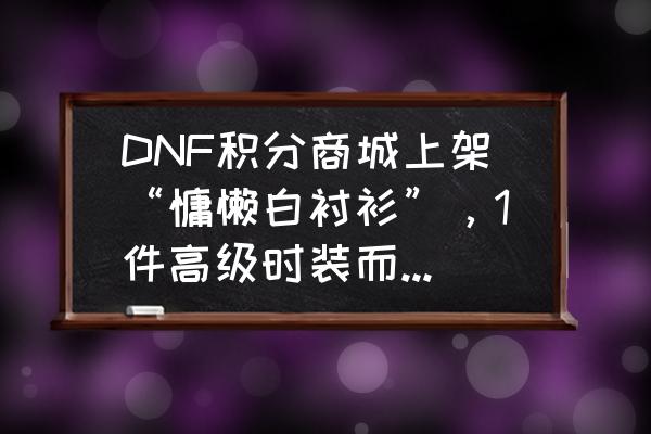 dnf白萝卜怎么得 DNF积分商城上架“慵懒白衬衫”,1件高级时装而已,凭什么价值700积分?很好看吗? dnf白萝卜怎么得 DNF积分商城上架“慵懒白衬衫”,1件高级时装而已,凭什么价值700积分?很好看吗?
