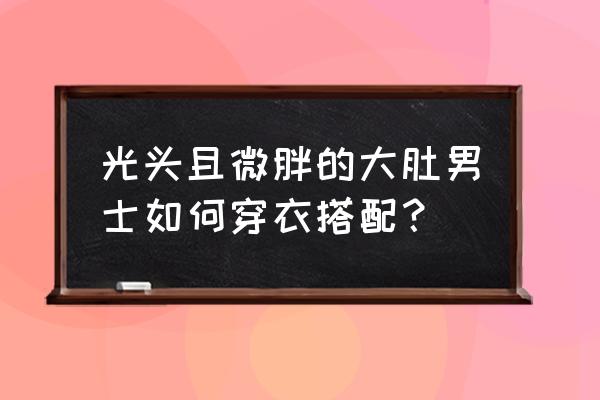 长得一般的男生怎么打扮 光头且微胖的大肚男士如何穿衣搭配? 长得一般的男生怎么打扮 光头且微胖的大肚男士如何穿衣搭配?