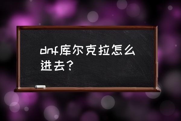 dnf最新地图怎么进 dnf库尔克拉怎么进去? dnf最新地图怎么进 dnf库尔克拉怎么进去?